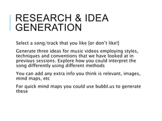 RESEARCH & IDEA
GENERATION
Select a song/track that you like [or don’t like!]
Generate three ideas for music videos employing styles,
techniques and conventions that we have looked at in
previous sessions. Explore how you could interpret the
song differently using different methods
You can add any extra info you think is relevant, images,
mind maps, etc
For quick mind maps you could use bubbl.us to generate
these
 