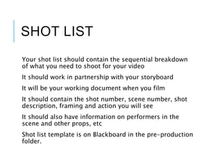 SHOT LIST
Your shot list should contain the sequential breakdown
of what you need to shoot for your video
It should work in partnership with your storyboard
It will be your working document when you film
It should contain the shot number, scene number, shot
description, framing and action you will see
It should also have information on performers in the
scene and other props, etc
Shot list template is on Blackboard in the pre-production
folder.
 