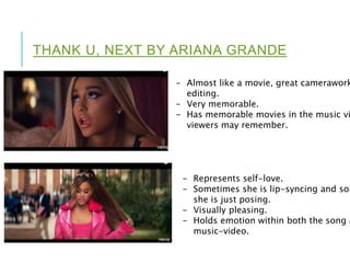 THANK U, NEXT BY ARIANA GRANDE
- Almost like a movie, great camerawork
editing.
- Very memorable.
- Has memorable movies in the music vi
viewers may remember.
- Represents self-love.
- Sometimes she is lip-syncing and som
she is just posing.
- Visually pleasing.
- Holds emotion within both the song a
music-video.
 