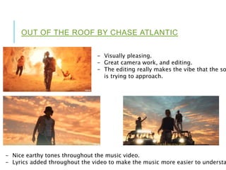 OUT OF THE ROOF BY CHASE ATLANTIC
- Visually pleasing.
- Great camera work, and editing.
- The editing really makes the vibe that the so
is trying to approach.
- Nice earthy tones throughout the music video.
- Lyrics added throughout the video to make the music more easier to understa
 