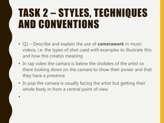 TASK 2 – STYLES, TECHNIQUES
AND CONVENTIONS
• Q1 – Describe and explain the use of camerawork in music
videos, i.e. the types of shot used with examples to illustrate this
and how this creates meaning
• In rap video the camara is below the sholders of the artist so
there looking down on the camara to show their power and that
they have a presence
• In pop the camara is usually facing the artist but getting their
whole body in from a central point of view
•
 