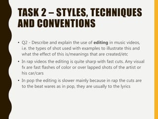 TASK 2 – STYLES, TECHNIQUES
AND CONVENTIONS
• Q2 - Describe and explain the use of editing in music videos,
i.e. the types of shot used with examples to illustrate this and
what the effect of this is/meanings that are created/etc
• In rap videos the editing is quite sharp with fast cuts. Any visual
fx are fast flashes of color or over lapped shots of the artist or
his car/cars
• In pop the editing is slower mainly because in rap the cuts are
to the beat wares as in pop, they are usually to the lyrics
 