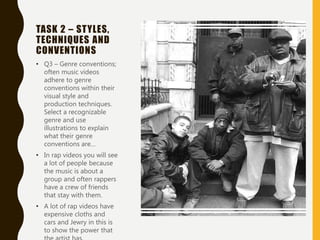 TASK 2 – STYLES,
TECHNIQUES AND
CONVENTIONS
• Q3 – Genre conventions;
often music videos
adhere to genre
conventions within their
visual style and
production techniques.
Select a recognizable
genre and use
illustrations to explain
what their genre
conventions are…
• In rap videos you will see
a lot of people because
the music is about a
group and often rappers
have a crew of friends
that stay with them.
• A lot of rap videos have
expensive cloths and
cars and Jewry in this is
to show the power that
 