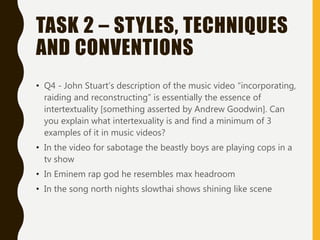 TASK 2 – STYLES, TECHNIQUES
AND CONVENTIONS
• Q4 - John Stuart’s description of the music video “incorporating,
raiding and reconstructing” is essentially the essence of
intertextuality [something asserted by Andrew Goodwin]. Can
you explain what intertexuality is and find a minimum of 3
examples of it in music videos?
• In the video for sabotage the beastly boys are playing cops in a
tv show
• In Eminem rap god he resembles max headroom
• In the song north nights slowthai shows shining like scene
 