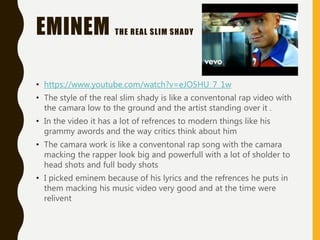 EMINEM THE REAL SLIM SHADY
• https://www.youtube.com/watch?v=eJO5HU_7_1w
• The style of the real slim shady is like a conventonal rap video with
the camara low to the ground and the artist standing over it .
• In the video it has a lot of refrences to modern things like his
grammy awords and the way critics think about him
• The camara work is like a conventonal rap song with the camara
macking the rapper look big and powerfull with a lot of sholder to
head shots and full body shots
• I picked eminem because of his lyrics and the refrences he puts in
them macking his music video very good and at the time were
relivent
 