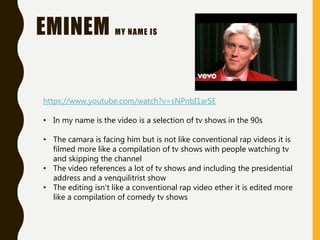 EMINEM MY NAME IS
https://www.youtube.com/watch?v=sNPnbI1arSE
• In my name is the video is a selection of tv shows in the 90s
• The camara is facing him but is not like conventional rap videos it is
filmed more like a compilation of tv shows with people watching tv
and skipping the channel
• The video references a lot of tv shows and including the presidential
address and a venquilitrist show
• The editing isn't like a conventional rap video ether it is edited more
like a compilation of comedy tv shows
 