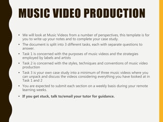 MUSIC VIDEO PRODUCTION
• We will look at Music Videos from a number of perspectives, this template is for
you to write up your notes and to complete your case study.
• The document is split into 3 different tasks, each with separate questions to
answer.
• Task 1 is concerned with the purposes of music videos and the strategies
employed by labels and artists
• Task 2 is concerned with the styles, techniques and conventions of music video
production
• Task 3 is your own case study into a minimum of three music videos where you
can unpack and discuss the videos considering everything you have looked at in
Task 1 and 2
• You are expected to submit each section on a weekly basis during your remote
learning weeks.
• If you get stuck, talk to/email your tutor for guidance.
 