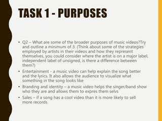 TASK 1 - PURPOSES
• Q2 – What are some of the broader purposes of music videos?Try
and outline a minimum of 3. (Think about some of the strategies
employed by artists in their videos and how they represent
themselves, you could consider where the artist is on a major label,
independent label of unsigned, is there a difference between
them?)
• Entertainment - a music video can help explain the song better
and the lyrics. It also allows the audience to visualize what
something in the song looks like
• Branding and identity – a music video helps the singer/band show
who they are and allows them to expres them selvs
• Sales – if a song has a cool video than it is more likely to sell
more records
 