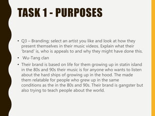TASK 1 - PURPOSES
• Q3 – Branding; select an artist you like and look at how they
present themselves in their music videos. Explain what their
‘brand’ is, who is appeals to and why they might have done this.
• Wu-Tang clan
• Their brand is based on life for them growing up in statin island
in the 80s and 90s their music is for anyone who wants to listen
about the hard ships of growing up in the hood. The made
them relatable for people who grew up in the same
conditions as the in the 80s and 90s. Their brand is gangster but
also trying to teach people about the world.
 