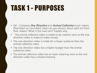 TASK 1 - PURPOSES
• Q4 – Compare One Direction and Animal Collective music videos
[find them on YouTube!], what can you discern about each act from
their videos? What is the main aim? Explain why.
• The animal collective video is made to be creative were as the one
direction video is made to make money
• The one direction video is made for a larger audience then the
animal collective video
• The one direction video has a higher budget than the animal
collective video
• The animal collective video has an open meaning were as the one
direction video has a closed meaning
 