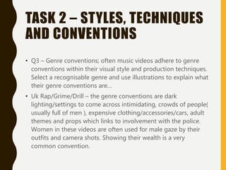 TASK 2 – STYLES, TECHNIQUES
AND CONVENTIONS
• Q3 – Genre conventions; often music videos adhere to genre
conventions within their visual style and production techniques.
Select a recognisable genre and use illustrations to explain what
their genre conventions are…
• Uk Rap/Grime/Drill – the genre conventions are dark
lighting/settings to come across intimidating, crowds of people(
usually full of men ), expensive clothing/accessories/cars, adult
themes and props which links to involvement with the police.
Women in these videos are often used for male gaze by their
outfits and camera shots. Showing their wealth is a very
common convention.
 