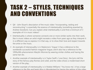 TASK 2 – STYLES, TECHNIQUES
AND CONVENTIONS
• Q4 - John Stuart’s description of the music video “incorporating, raiding and
reconstructing” is essentially the essence of intertextuality [something asserted by
Andrew Goodwin]. Can you explain what intertextuality is and find a minimum of 3
examples of it in music videos?
• Intertextuality is where someone connects one or more similar works into their work,
like in music videos an artist might recreate a video from years ago as they interpret it
in a different way so express it in that way, or to show their love and respect towards
the artist or the music.
• An example of intersexuality is in Madonna’s ‘Vogue’ it has a reference to the
worldwide successful fashion magazine Vogue, and it also has a reference to the
1950s/60s phenomenon Marylin Monroe by wearing similar clothes and having the
same hair etc.
• Another example of intertextuality is in Taylor Swift’s ‘Love Story’, the lyrics tell the
story of the famous play Romeo and Juliet, and the video shows a modernised short
version of the play;.
• Another example of intertextuality is in Robbie Williams’ ‘You know me’, it has a large
 