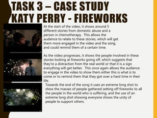 TASK 3 – CASE STUDY
KATY PERRY - FIREWORKSAt the start of the video, it shows around 5
different stories from domestic abuse and a
person in chemotherapy. This allows the
audience to relate to these stories, which will get
them more engaged in the video and the song,
and could remind them of a certain time.
As the video progresses, it shows the people involved in these
stories looking at fireworks going off, which suggests that
they’re a distraction from the real world or that it is a sign
everything will get better. This once again allows the audience
to engage in the video to show them either this is what is to
come or to remind them that they got over a hard time in their
life.
Towards the end of the song it uses an extreme long shot to
show the masses of people gathered setting off fireworks to all
the people in the world who is suffering, and the use of an
extreme long shot showing everyone shows the unity of
people to support others.
 