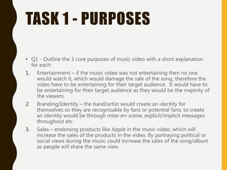TASK 1 - PURPOSES
• Q1 - Outline the 3 core purposes of music video with a short explanation
for each:
1. Entertainment – if the music video was not entertaining then no one
would watch it, which would damage the sale of the song, therefore the
video have to be entertaining for their target audience. It would have to
be entertaining for their target audience as they would be the majority of
the viewers.
2. Branding/Identity – the band/artist would create an identity for
themselves so they are recognisable by fans or potential fans; to create
an identity would be through mise-en-scene, explicit/implicit messages
throughout etc.
3. Sales – endorsing products like Apple in the music video, which will
increase the sales of the products in the video. By portraying political or
social views during the music could increase the sales of the song/album
as people will share the same view.
 