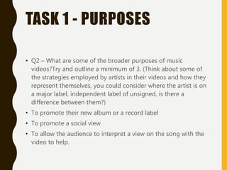 TASK 1 - PURPOSES
• Q2 – What are some of the broader purposes of music
videos?Try and outline a minimum of 3. (Think about some of
the strategies employed by artists in their videos and how they
represent themselves, you could consider where the artist is on
a major label, independent label of unsigned, is there a
difference between them?)
• To promote their new album or a record label
• To promote a social view
• To allow the audience to interpret a view on the song with the
video to help.
 
