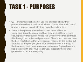 TASK 1 - PURPOSES
• Q3 – Branding; select an artist you like and look at how they
present themselves in their music videos. Explain what their ‘brand’
is, who is appeals to and why they might have done this.
• Oasis – they present themselves in their music videos as
youngsters living the dream and how they are just like everyone
else, especially their earlier videos like ‘Live Forever’; they portrayed
this through the clothes and props used. Their brand does not have
the best reputation as they were seen as reckless by the media, but
appealed to the younger generation and were seen as trendy; at
the time when their music was more mainstream England was in a
bad place so with their music it allowed, especially the younger
generation, to escape everything.
 