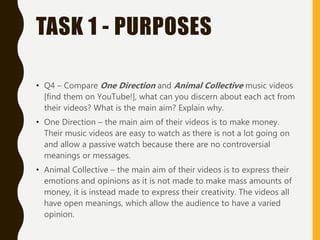 TASK 1 - PURPOSES
• Q4 – Compare One Direction and Animal Collective music videos
[find them on YouTube!], what can you discern about each act from
their videos? What is the main aim? Explain why.
• One Direction – the main aim of their videos is to make money.
Their music videos are easy to watch as there is not a lot going on
and allow a passive watch because there are no controversial
meanings or messages.
• Animal Collective – the main aim of their videos is to express their
emotions and opinions as it is not made to make mass amounts of
money, it is instead made to express their creativity. The videos all
have open meanings, which allow the audience to have a varied
opinion.
 