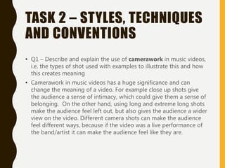 TASK 2 – STYLES, TECHNIQUES
AND CONVENTIONS
• Q1 – Describe and explain the use of camerawork in music videos,
i.e. the types of shot used with examples to illustrate this and how
this creates meaning
• Camerawork in music videos has a huge significance and can
change the meaning of a video. For example close up shots give
the audience a sense of intimacy, which could give them a sense of
belonging. On the other hand, using long and extreme long shots
make the audience feel left out, but also gives the audience a wider
view on the video. Different camera shots can make the audience
feel different ways, because if the video was a live performance of
the band/artist it can make the audience feel like they are.
 