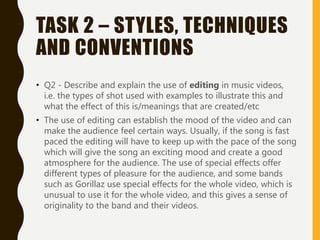 TASK 2 – STYLES, TECHNIQUES
AND CONVENTIONS
• Q2 - Describe and explain the use of editing in music videos,
i.e. the types of shot used with examples to illustrate this and
what the effect of this is/meanings that are created/etc
• The use of editing can establish the mood of the video and can
make the audience feel certain ways. Usually, if the song is fast
paced the editing will have to keep up with the pace of the song
which will give the song an exciting mood and create a good
atmosphere for the audience. The use of special effects offer
different types of pleasure for the audience, and some bands
such as Gorillaz use special effects for the whole video, which is
unusual to use it for the whole video, and this gives a sense of
originality to the band and their videos.
 