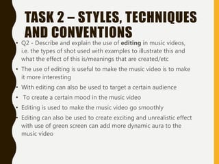 TASK 2 – STYLES, TECHNIQUES
AND CONVENTIONS
• Q2 - Describe and explain the use of editing in music videos,
i.e. the types of shot used with examples to illustrate this and
what the effect of this is/meanings that are created/etc
• The use of editing is useful to make the music video is to make
it more interesting
• With editing can also be used to target a certain audience
• To create a certain mood in the music video
• Editing is used to make the music video go smoothly
• Editing can also be used to create exciting and unrealistic effect
with use of green screen can add more dynamic aura to the
music video
 