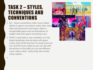 TASK 2 – STYLES,
TECHNIQUES AND
CONVENTIONS
• Q3 – Genre conventions; often music videos
adhere to genre conventions within their visual
style and production techniques. Select a
recognizable genre and use illustrations to
explain what their genre conventions are…
• KPOP’s visual style is very unrealistic as it has
bright backdrops that are done with green
screen most of the time but of course some are
not. And the music videos as you can see with
the photos on the sides you can see different
music videos which where they have similar
colour pattern
•
 