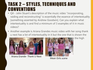 TASK 2 – STYLES, TECHNIQUES AND
CONVENTIONS
• Q4 - John Stuart’s description of the music video “incorporating,
raiding and reconstructing” is essentially the essence of intertextuality
[something asserted by Andrew Goodwin]. Can you explain what
intertextuality is and find a minimum of 3 examples of it in music
videos?
• Another example is Ariana Grandes music video with her song thank
u next has a lot of intertextuality in it but the one that is shown the
most is scene from mean girls as they are walking down the high
school hall
Ariana Grande- Thank U Next
Mean Girls scene
 