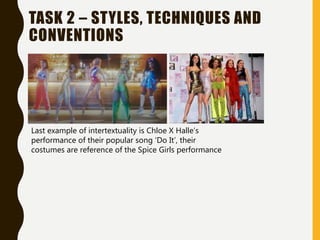 TASK 2 – STYLES, TECHNIQUES AND
CONVENTIONS
Last example of intertextuality is Chloe X Halle’s
performance of their popular song ‘Do It’, their
costumes are reference of the Spice Girls performance
 