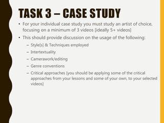 TASK 3 – CASE STUDY
• For your individual case study you must study an artist of choice,
focusing on a minimum of 3 videos [ideally 5+ videos]
• This should provide discussion on the usage of the following:
– Style[s] & Techniques employed
– Intertextuality
– Camerawork/editing
– Genre conventions
– Critical approaches [you should be applying some of the critical
approaches from your lessons and some of your own, to your selected
videos]
 