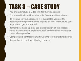 TASK 3 – CASE STUDY
• You should include a video link for the videos used
• You should include illustrative stills from the videos chosen
• Be creative in your approach, it is suggested you use the
heading on the previous slide a guide on how to structure your
response to get you started
• Remember, make a point, use a specific part of the chosen
video as an example, explain yourself and then link to another
video where possible
• Compare and contrast your artist/genre to other artists/genres
• Remember to consider differing contexts
 