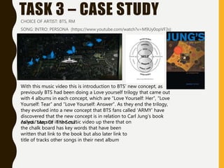 TASK 3 – CASE STUDYCHOICE OF ARTIST: BTS, RM
SONG: INTRO: PERSONA (https://www.youtube.com/watch?v=M9Uy0opVF3s)
With this music video this is introduction to BTS’ new concept, as
previously BTS had been doing a Love yourself trilogy that came out
with 4 albums in each concept, which are “Love Yourself: Her”, “Love
Yourself: Tear” and “Love Yourself: Answer”. As they end the trilogy,
they evolved into a new concept that BTS fans called ‘ARMY’ have
discovered that the new concept is in relation to Carl Jung’s book
called “Map Of The Soul”As you can see in the music video up there that on
the chalk board has key words that have been
written that link to the book but also later link to
title of tracks other songs in their next album
 