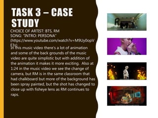TASK 3 – CASE
STUDY
In this music video there’s a lot of animation
and some of the back grounds of the music
video are quite simplistic but with addition of
the animation it makes it more exciting. Also at
1:24 in the music video we see the change of
camera, but RM is in the same classroom that
had chalkboard but more of the background has
been spray painted, but the shot has changed to
close up with fisheye lens as RM continues to
raps.
CHOICE OF ARTIST: BTS, RM
SONG: “INTRO: PERSONA”
(https://www.youtube.com/watch?v=M9Uy0opV
F3s)
 