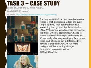 TASK 3 – CASE STUDY
CHOICE OF ARTIST: BTS, RM INTRO: PERSONA
COMPARISON TO LALALAY
BY SUNMI (https://www.youtube.com/watch?v=LrggmyDhWBo)
The only similarity I can see from both music
videos is that, both music videos are quite
simplistic if you look at it but both have
interesting background, but I can say that
LALALAY has more weird concept throughout
the music which K-pop is known. K-pop is
known have weird concepts and effects, so
it’s not really shocking as a K-pop fans to see
these kind of videos. But a difference I’ve
noticed is that with LALALAY has more
background/ back setting changes
throughout in comparison to
INTRO:PERSONA.
 