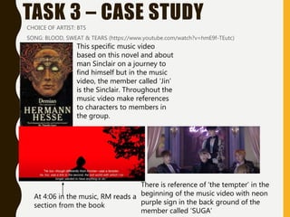 TASK 3 – CASE STUDYCHOICE OF ARTIST: BTS
SONG: BLOOD, SWEAT & TEARS (https://www.youtube.com/watch?v=hmE9f-TEutc)
At 4:06 in the music, RM reads a
section from the book
There is reference of ‘the tempter’ in the
beginning of the music video with neon
purple sign in the back ground of the
member called ‘SUGA’
This specific music video
based on this novel and about
man Sinclair on a journey to
find himself but in the music
video, the member called ‘Jin’
is the Sinclair. Throughout the
music video make references
to characters to members in
the group.
 