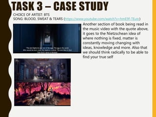 TASK 3 – CASE STUDYCHOICE OF ARTIST: BTS
SONG: BLOOD, SWEAT & TEARS (https://www.youtube.com/watch?v=hmE9f-TEutc)
Another section of book being read in
the music video with the quote above,
it goes to the Nietzschean idea of
where nothing is fixed, matter is
constantly moving changing with
ideas, knowledge and more. Also that
we should think radically to be able to
find your true self
 