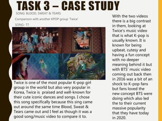 TASK 3 – CASE STUDYSONG: BLOOD, SWEAT & TEARS
Comparison with another KPOP group ‘Twice’
SONG- TT
Twice is one of the most popular K-pop girl
group in the world but also very popular in
Korea, Twice is praised and well-known for
their cute iconic dances and songs. I chose
this song specifically because this sing came
out around the same time Blood, Sweat &
Tears came out and I feel as though it was a
good song/music video to compare it to.
With the two videos
there is a big contrast
in them, looking at
Twice’s music video
that is what K-pop is
usually known. It is
known for being
upbeat, cutesy and
having a fun concept
with no deeper
meaning behind it but
with BTS’ music video
coming out back then
in 2016 was a bit of an
shock to K-pop fans
but fans loved the
new concept BTS were
doing which also led
the to their current
massive popularity
that they have today
in 2020.
 