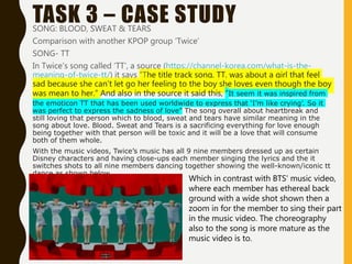 TASK 3 – CASE STUDYSONG: BLOOD, SWEAT & TEARS
Comparison with another KPOP group ‘Twice’
SONG- TT
In Twice’s song called ‘TT’, a source (https://channel-korea.com/what-is-the-
meaning-of-twice-tt/) it says “The title track song, TT, was about a girl that feel
sad because she can’t let go her feeling to the boy she loves even though the boy
was mean to her.” And also in the source it said this, “It seem it was inspired from
the emoticon TT that has been used worldwide to express that ‘I’m like crying’. So it
was perfect to express the sadness of love” The song overall about heartbreak and
still loving that person which to blood, sweat and tears have similar meaning in the
song about love. Blood. Sweat and Tears is a sacrificing everything for love enough
being together with that person will be toxic and it will be a love that will consume
both of them whole.
With the music videos, Twice’s music has all 9 nine members dressed up as certain
Disney characters and having close-ups each member singing the lyrics and the it
switches shots to all nine members dancing together showing the well-known/iconic tt
dance as shown below.
Which in contrast with BTS’ music video,
where each member has ethereal back
ground with a wide shot shown then a
zoom in for the member to sing their part
in the music video. The choreography
also to the song is more mature as the
music video is to.
 