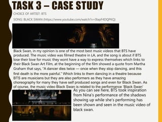 TASK 3 – CASE STUDY
CHOICE OF ARTIST: BTS
SONG: BLACK SWAN (https://www.youtube.com/watch?v=0lapF4DQPKQ)
Black Swan, in my opinion is one of the most best music videos that BTS have
produced. The music video was filmed theatre in LA, and the song is about if BTS
lose their love for music they wont have a way to express themselves which links to
their Black Swan Art Film, at the beginning of the film showed a quote from Martha
Graham that says, “A dancer dies twice — once when they stop dancing, and this
first death is the more painful.” Which links to them dancing in a theatre because
BTS are musicians but they are also performers as they have amazing
choreography for many they have self produced songs and even for Black Swan. As
of course, the music video Black Swan is related to the performance ‘Black Swan’
performed by Nina Sayers. As you can see here, BTS took inspiration
from Nina’s performance of the shadows
showing up while she’s performing has
been shown and seen in the music video of
black swan.
 