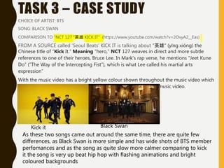 TASK 3 – CASE STUDY
CHOICE OF ARTIST: BTS
SONG: BLACK SWAN
COMPARISON TO “NCT 127 “英雄 KICK IT” (https://www.youtube.com/watch?v=2OvyA2__Eas)
FROM A SOURCE called ‘Seoul Beats’ KICK IT is talking about “英雄“ (yīng xióng) the
Chinese title of “Kick It.” Meaning “hero,” NCT 127 weaves in direct and more subtle
references to one of their heroes, Bruce Lee. In Mark's rap verse, he mentions “Jeet Kune
Do” (“The Way of the Intercepting Fist”), which is what Lee called his martial arts
expression”
With the music video has a bright yellow colour shown throughout the music video which
in contracts with Black Swan has more neutral colour pad in the music video.
Kick it Black Swan
As these two songs came out around the same time, there are quite few
differences, as Black Swan is more simple and has wide shots of BTS member
perfomances and as the song as quite slow more calmer comparing to kick
it the song is very up beat hip hop with flashing animations and bright
coloured backgrounds
 