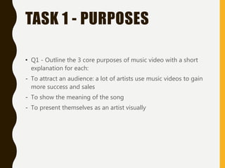 TASK 1 - PURPOSES
• Q1 - Outline the 3 core purposes of music video with a short
explanation for each:
- To attract an audience: a lot of artists use music videos to gain
more success and sales
- To show the meaning of the song
- To present themselves as an artist visually
 