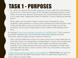 TASK 1 - PURPOSES• Q2 – What are some of the broader purposes of music videos?Try and outline a
minimum of 3. (Think about some of the strategies employed by artists in their
videos and how they represent themselves, you could consider where the artist
is on a major label, independent label of unsigned, is there a difference between
them?)
- Music videos can be used to target a certain group of people by using
symbolism, with symbolism it can be used to represent the artist and their views
on life and talk about serious issues that need to be brought up and also
symbolism can be used to help audience have a better understanding of the
song
As example: https://www.youtube.com/watch?v=VYOjWnS4cMY “This Is America”
by Childish Gambino has a lot of symbolism about the injustice of African
Americans, police brutality and gun violence in America
- There could be difference at times if an artist comes from a major label than an
artist that comes from independent unsigned label, it may be more professional
looking. But of course at times major music labels can produce low quality/
simplistic music videos because the artist may have requested it as that could
represent who the artist is, that it could be other way round when coming from
an unsigned music label
- https://www.youtube.com/watch?v=HmAsUQEFYG “EARFQUAKE” by Tyler The
Creator comes from the label ‘Sony Music’ which is a well-known label but his
music videos are quite simple.
 