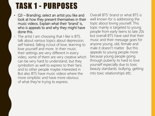 TASK 1 - PURPOSES
• Q3 – Branding; select an artist you like and
look at how they present themselves in their
music videos. Explain what their ‘brand’ is,
who is appeals to and why they might have
done this.
- The artist I am choosing that I like is BTS.
talk about various topics about depression,
self hatred, falling in/out of love, learning to
love yourself and more. In their music
their settings are very different in every
video, some of them are very creative which
can be very hard to understand, but they
symbolism as well to express to their fans
and to other people maybe interested in
But also BTS have music videos where the
more simplistic and have more obvious
of what they're trying to express.
Overall BTS’ brand or what BTS is
well known for is addressing the
topic about loving yourself. This
topic mainly is targeted to young
people from early teens to late 20s
but overall BTS have said that their
music and their message goes for
anyone young, old, female and
male it doesn’t matter. But this
appeals to young people more
because young people going
through puberty its hard to love
yourself especially due to toxic
beauty standards, bullying, getting
into toxic relationships etc.
 