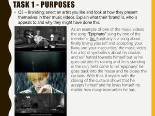 TASK 1 - PURPOSES
• Q3 – Branding; select an artist you like and look at how they present
themselves in their music videos. Explain what their ‘brand’ is, who is
appeals to and why they might have done this.
As an example of one of the music videos
the song “Epiphany” sung by one of the
members Jin. Epiphany is a song about
finally loving yourself and accepting your
flaws and your insecurities, the music video
has a lot of symbolism about his doubts
and self hatred towards himself but as he
goes outside it's raining and Jin is standing
in the rain, he’d come to his ‘epiphany’ he
goes back into the house and he closes the
curtains. With that, it implies with the
closing of the curtains shows that he
accepts himself and he loves himself no
matter how many insecurities he has.
 