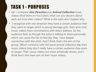 TASK 1 - PURPOSES
• Q4 – Compare One Direction and Animal Collective music
videos [find them on YouTube!], what can you discern about
each act from their videos? What is the main aim? Explain why.
• I recognize with one direction they have a certain audience that
they want to target which is young teenage girls, their lyrics and
music videos have connotations with direct address. So the
audience feels as though the artist is talking to them personally
which can cause the fan to feel like they have deeper
connection with the artist. And I think that's the aim of the
group. Which contracts with the band animal collective day their
music videos they don't really have a certain audience they want
to target. Their music videos are more artistically driven, and I
think that's the main aim of their music videos.
 
