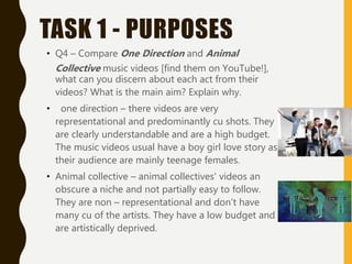 TASK 1 - PURPOSES
• Q4 – Compare One Direction and Animal
Collective music videos [find them on YouTube!],
what can you discern about each act from their
videos? What is the main aim? Explain why.
• one direction – there videos are very
representational and predominantly cu shots. They
are clearly understandable and are a high budget.
The music videos usual have a boy girl love story as
their audience are mainly teenage females.
• Animal collective – animal collectives' videos an
obscure a niche and not partially easy to follow.
They are non – representational and don’t have
many cu of the artists. They have a low budget and
are artistically deprived.
 