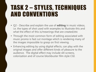 TASK 2 – STYLES, TECHNIQUES
AND CONVENTIONS
• Q2 - Describe and explain the use of editing in music videos,
i.e. the types of shot used with examples to illustrate this and
what the effect of this is/meanings that are created/etc
• Through the most common form of editing associated with
music promo is fast cut montage which is rendering many of
the images impossible to grasp on first viewing.
• Enhancing editing by using digital effects, can play with the
original images and offer different kinds of pleasure to the
audience. The digital effect may include slit screens,
colorization and of course blockbuster film style CGI.
 