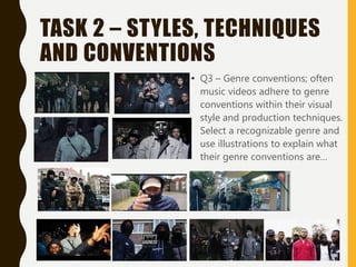 TASK 2 – STYLES, TECHNIQUES
AND CONVENTIONS
• Q3 – Genre conventions; often
music videos adhere to genre
conventions within their visual
style and production techniques.
Select a recognizable genre and
use illustrations to explain what
their genre conventions are…
 