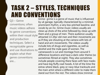 TASK 2 – STYLES, TECHNIQUES
AND CONVENTIONS
• Q3 – Genre
conventions; often
music videos adhere
to genre conventions
within their visual style
and production
techniques. Select a
recognizable genre
and use illustrations to
explain what their
genre conventions
are…
Grime- grime is a genre of music that is influenced
by uk garage, typically characterized by a minimal,
prominent rhythm, a very low-pitched bassline, and
vocals by an mc. Grime music videos usually are
close up shots of the artist followed by close up with
them and a group of men. There audience usually
attracted 13-20yr old men and their movements are
as If they are shouting at the camera with lots of
hand and arm movements. The videos usually
include lots of drugs and cigarettes, as well as
alcohol and the male gaze of women. The
camerawork is cut and montage from around 5
difference locations and have a dark color theme (so
sometimes filmed at night). They also sometimes
include people covering there faces with face masks
and have big fluffy coat hoods. A lot of the time the
extras where black, grey or navy-blue tracksuits and
the main artist where a different color to make them
stand out from the rest. The videos show minimal
 
