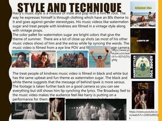 STYLE AND TECHNIQUE
Harry's music style is a mixture of indie and pop with a hint of rock. The
way he expresses himself is through clothing which have an 80s theme to
it and goes against gender stereotypes. His music videos like watermelon
sugar and treat people with kindness are filmed in a vintage style along
with vintage props.
The color pallet for watermelon sugar are bright colors that give the
theme of summer. There are a lot of close up shots (as most of his other
music videos show) of him and the extras while lip syncing the words. The
music video is filmed from a eye line POV and filmed on a vintage camera.
He wears 80s style clothing as well as Elton john theme glasses.
The treat people of kindness music video is filmed in black and white but
has the same upbeat and fun theme as watermelon sugar. The black and
white theme suggests that the message of behind tpwk is more serous.
The footage is taken further back on a good camera so you can see
everything but still shows him lip-synching the lyrics. The Broadway feel to
the music video makes the audience feel like harry is putting on a
performance for them as it was during release during lockdown. His
clothing was was a glitter jacket with an 80s sequin sweater vest.
https://www.yo
utube.com/wat
ch?v=E07s5ZYy
gMg
https://www.youtube.co
m/watch?v=L0X03zR0rQ
k
 