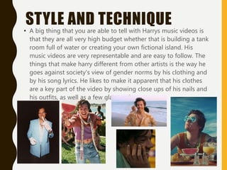 STYLE AND TECHNIQUE
• A big thing that you are able to tell with Harrys music videos is
that they are all very high budget whether that is building a tank
room full of water or creating your own fictional island. His
music videos are very representable and are easy to follow. The
things that make harry different from other artists is the way he
goes against society's view of gender norms by his clothing and
by his song lyrics. He likes to make it apparent that his clothes
are a key part of the video by showing close ups of his nails and
his outfits, as well as a few glasses closeups.
 