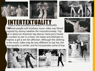 INTERTEXTUALITY
The treat people with kindness music video was filmed
inspired by stormy weather the musical/comedy. Top
hat is about an American tap dancer name jerry travels
to London to star in a show. He meets and attempts to
impress a girl a win her affection. Although the clothing
in the music video may be very different to top hat, the
chorography is similar, and he incorporates some of top
hats moves.
https://www.youtube.com/watch?v=L0X03zR0r
Qk
 